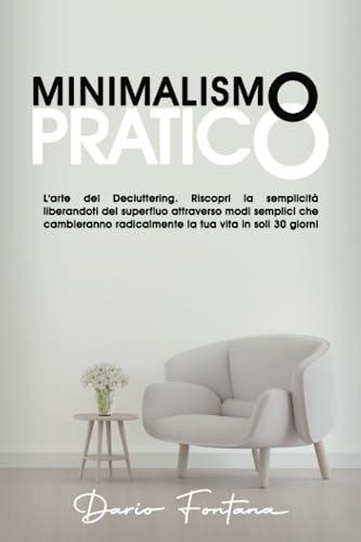 Minimalismo Pratico: L’arte del Decluttering. Riscopri la semplicità liberandoti del superfluo attraverso modi semplici che cambieranno radicalmente la tua vita in soli 30 giorni